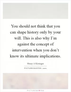 You should not think that you can shape history only by your will. This is also why I’m against the concept of intervention when you don’t know its ultimate implications Picture Quote #1