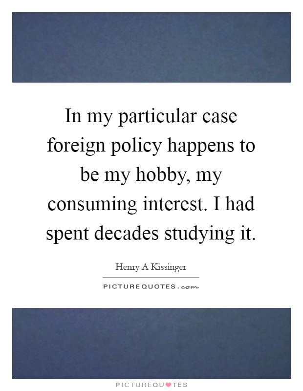 In my particular case foreign policy happens to be my hobby, my consuming interest. I had spent decades studying it Picture Quote #1
