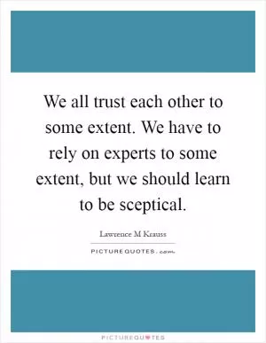 We all trust each other to some extent. We have to rely on experts to some extent, but we should learn to be sceptical Picture Quote #1