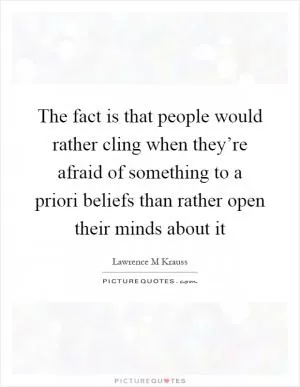 The fact is that people would rather cling when they’re afraid of something to a priori beliefs than rather open their minds about it Picture Quote #1