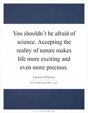 You shouldn’t be afraid of science. Accepting the reality of nature makes life more exciting and even more precious Picture Quote #1
