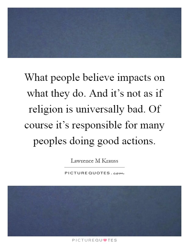 What people believe impacts on what they do. And it's not as if religion is universally bad. Of course it's responsible for many peoples doing good actions Picture Quote #1