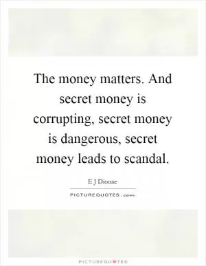 The money matters. And secret money is corrupting, secret money is dangerous, secret money leads to scandal Picture Quote #1