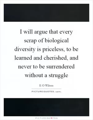 I will argue that every scrap of biological diversity is priceless, to be learned and cherished, and never to be surrendered without a struggle Picture Quote #1