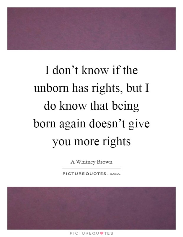 I don't know if the unborn has rights, but I do know that being born again doesn't give you more rights Picture Quote #1