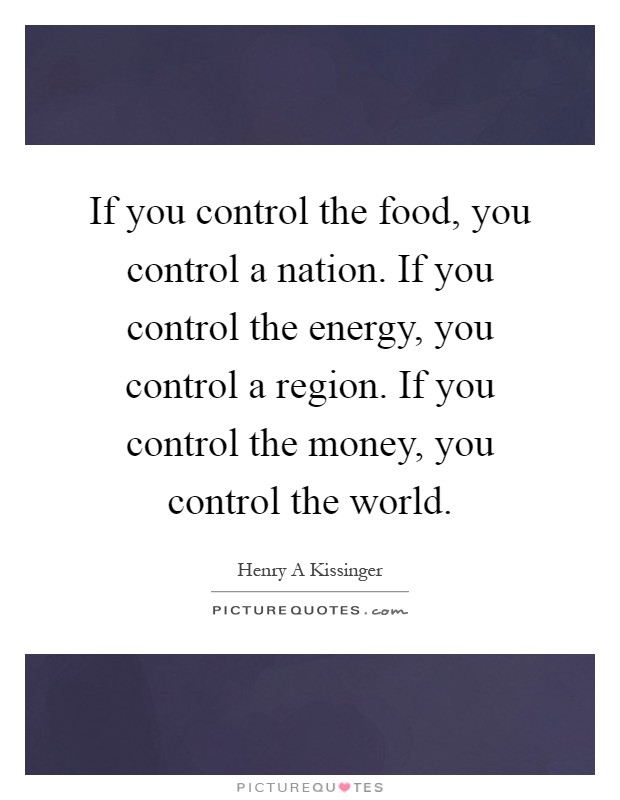 If you control the food, you control a nation. If you control the energy, you control a region. If you control the money, you control the world Picture Quote #1