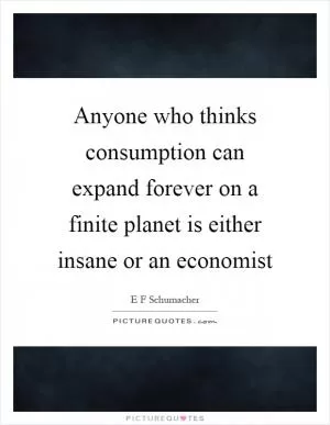 Anyone who thinks consumption can expand forever on a finite planet is either insane or an economist Picture Quote #1