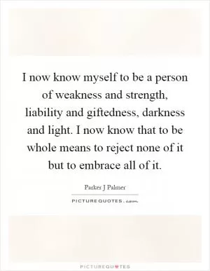 I now know myself to be a person of weakness and strength, liability and giftedness, darkness and light. I now know that to be whole means to reject none of it but to embrace all of it Picture Quote #1