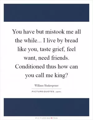 You have but mistook me all the while... I live by bread like you, taste grief, feel want, need friends. Conditioned thus how can you call me king? Picture Quote #1