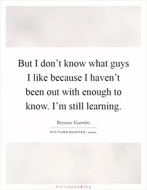 But I don’t know what guys I like because I haven’t been out with enough to know. I’m still learning Picture Quote #1