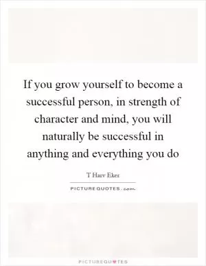 If you grow yourself to become a successful person, in strength of character and mind, you will naturally be successful in anything and everything you do Picture Quote #1