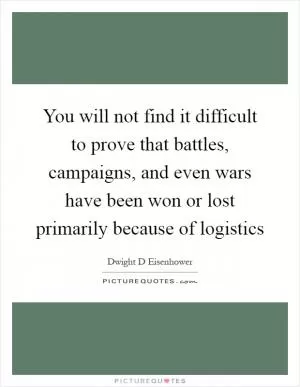 You will not find it difficult to prove that battles, campaigns, and even wars have been won or lost primarily because of logistics Picture Quote #1
