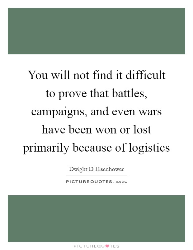 You will not find it difficult to prove that battles, campaigns, and even wars have been won or lost primarily because of logistics Picture Quote #1