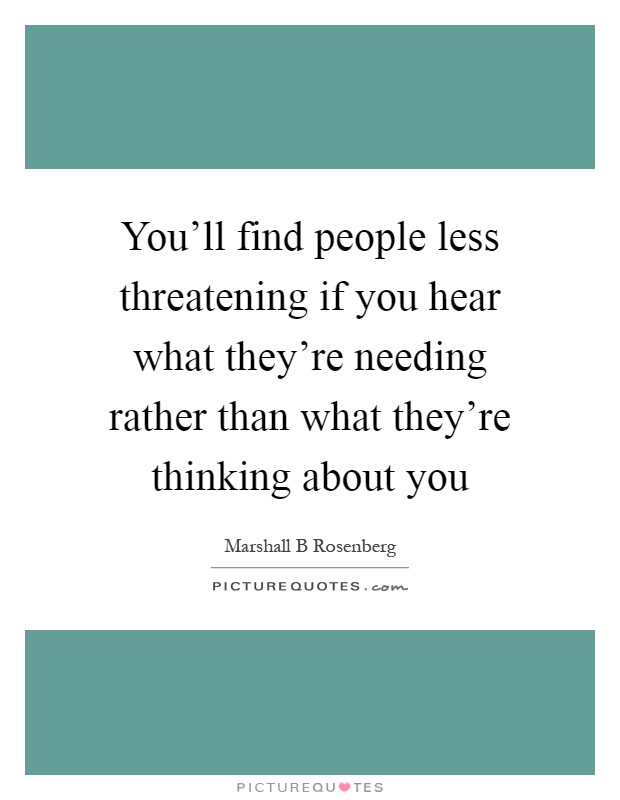 You'll find people less threatening if you hear what they're needing rather than what they're thinking about you Picture Quote #1