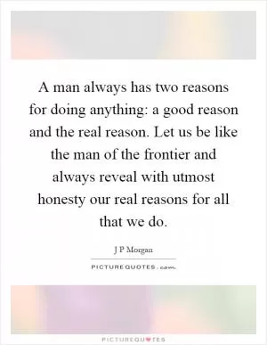 A man always has two reasons for doing anything: a good reason and the real reason. Let us be like the man of the frontier and always reveal with utmost honesty our real reasons for all that we do Picture Quote #1