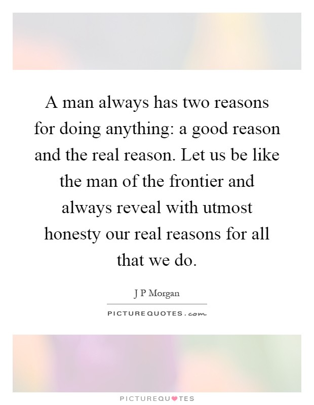 A man always has two reasons for doing anything: a good reason and the real reason. Let us be like the man of the frontier and always reveal with utmost honesty our real reasons for all that we do Picture Quote #1