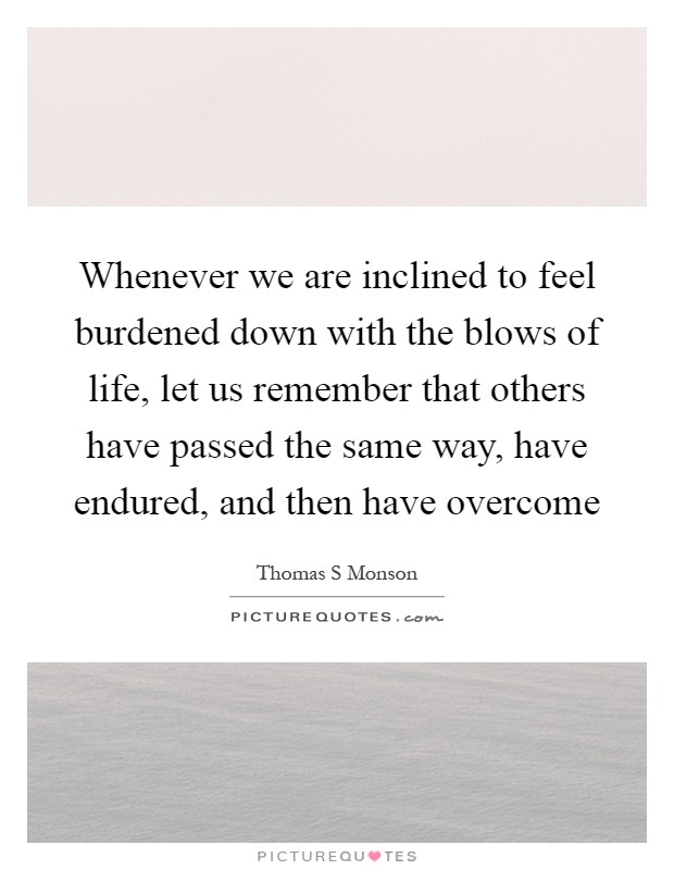 Whenever we are inclined to feel burdened down with the blows of life, let us remember that others have passed the same way, have endured, and then have overcome Picture Quote #1