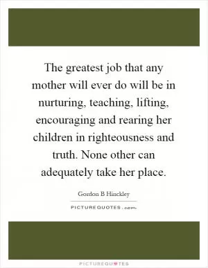 The greatest job that any mother will ever do will be in nurturing, teaching, lifting, encouraging and rearing her children in righteousness and truth. None other can adequately take her place Picture Quote #1