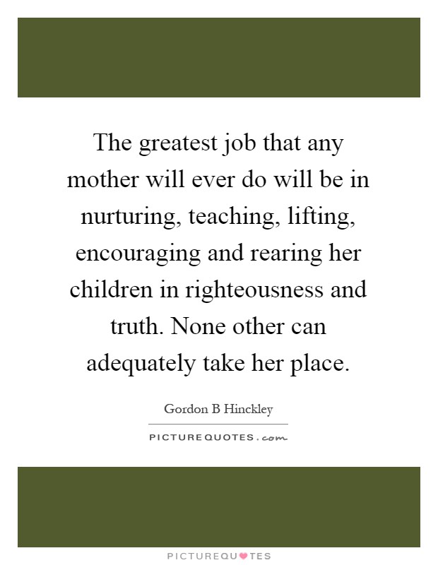 The greatest job that any mother will ever do will be in nurturing, teaching, lifting, encouraging and rearing her children in righteousness and truth. None other can adequately take her place Picture Quote #1