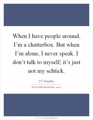 When I have people around, I’m a chatterbox. But when I’m alone, I never speak. I don’t talk to myself; it’s just not my schtick Picture Quote #1