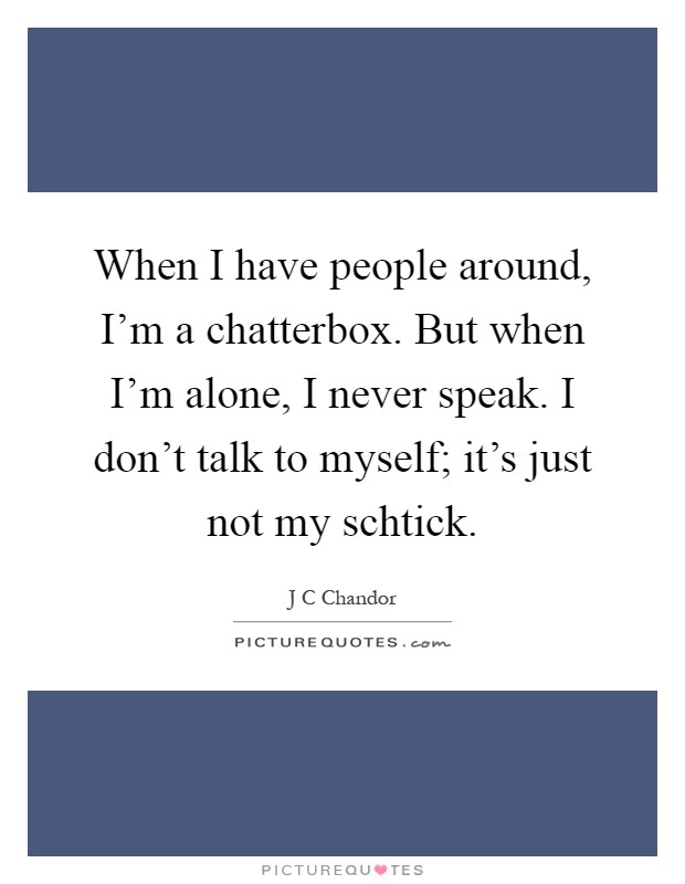 When I have people around, I'm a chatterbox. But when I'm alone, I never speak. I don't talk to myself; it's just not my schtick Picture Quote #1