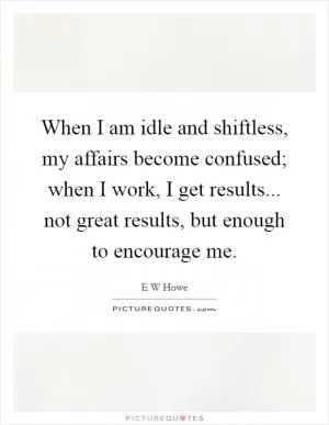 When I am idle and shiftless, my affairs become confused; when I work, I get results... not great results, but enough to encourage me Picture Quote #1
