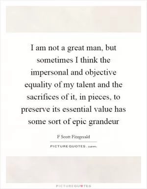 I am not a great man, but sometimes I think the impersonal and objective equality of my talent and the sacrifices of it, in pieces, to preserve its essential value has some sort of epic grandeur Picture Quote #1