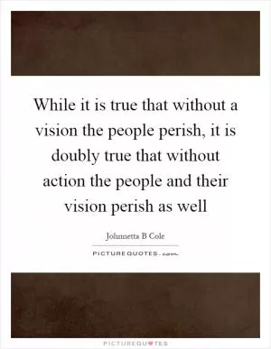 While it is true that without a vision the people perish, it is doubly true that without action the people and their vision perish as well Picture Quote #1