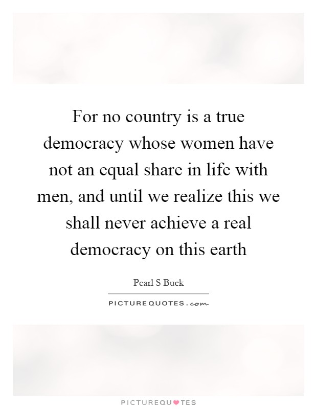 For no country is a true democracy whose women have not an equal share in life with men, and until we realize this we shall never achieve a real democracy on this earth Picture Quote #1