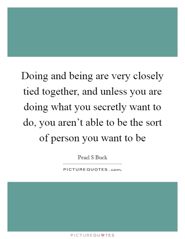 Doing and being are very closely tied together, and unless you are doing what you secretly want to do, you aren't able to be the sort of person you want to be Picture Quote #1