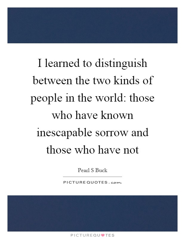 I learned to distinguish between the two kinds of people in the world: those who have known inescapable sorrow and those who have not Picture Quote #1