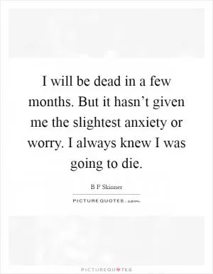 I will be dead in a few months. But it hasn’t given me the slightest anxiety or worry. I always knew I was going to die Picture Quote #1