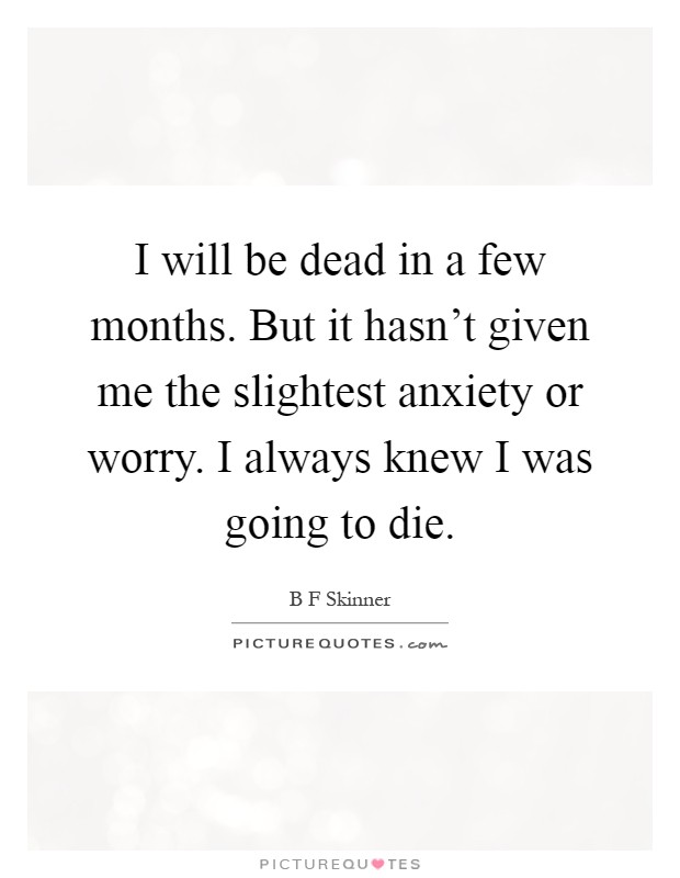 I will be dead in a few months. But it hasn't given me the slightest anxiety or worry. I always knew I was going to die Picture Quote #1