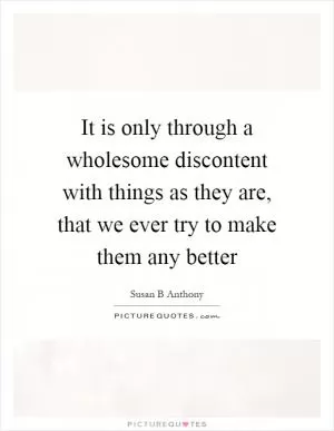 It is only through a wholesome discontent with things as they are, that we ever try to make them any better Picture Quote #1