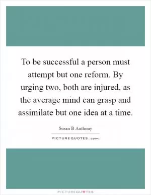 To be successful a person must attempt but one reform. By urging two, both are injured, as the average mind can grasp and assimilate but one idea at a time Picture Quote #1