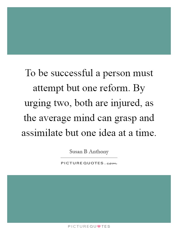 To be successful a person must attempt but one reform. By urging two, both are injured, as the average mind can grasp and assimilate but one idea at a time Picture Quote #1