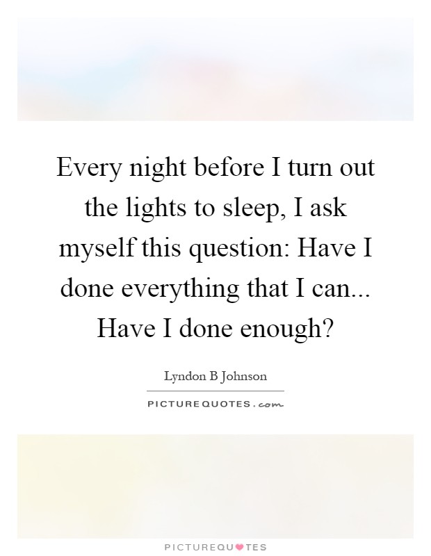 Every night before I turn out the lights to sleep, I ask myself this question: Have I done everything that I can... Have I done enough? Picture Quote #1