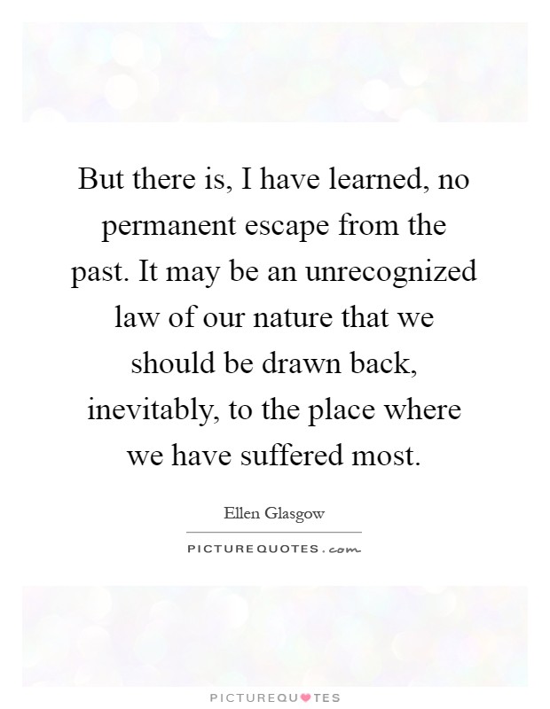 But there is, I have learned, no permanent escape from the past. It may be an unrecognized law of our nature that we should be drawn back, inevitably, to the place where we have suffered most Picture Quote #1