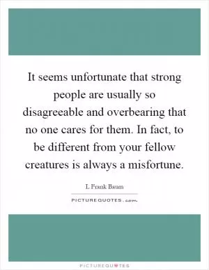 It seems unfortunate that strong people are usually so disagreeable and overbearing that no one cares for them. In fact, to be different from your fellow creatures is always a misfortune Picture Quote #1