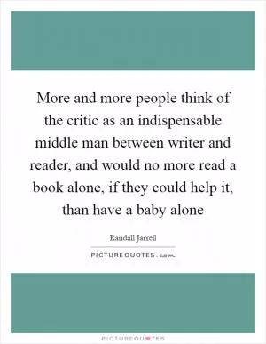 More and more people think of the critic as an indispensable middle man between writer and reader, and would no more read a book alone, if they could help it, than have a baby alone Picture Quote #1