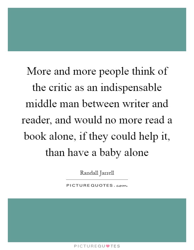 More and more people think of the critic as an indispensable middle man between writer and reader, and would no more read a book alone, if they could help it, than have a baby alone Picture Quote #1