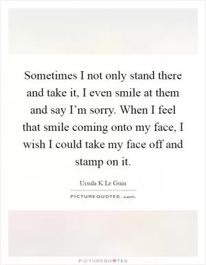 Sometimes I not only stand there and take it, I even smile at them and say I’m sorry. When I feel that smile coming onto my face, I wish I could take my face off and stamp on it Picture Quote #1