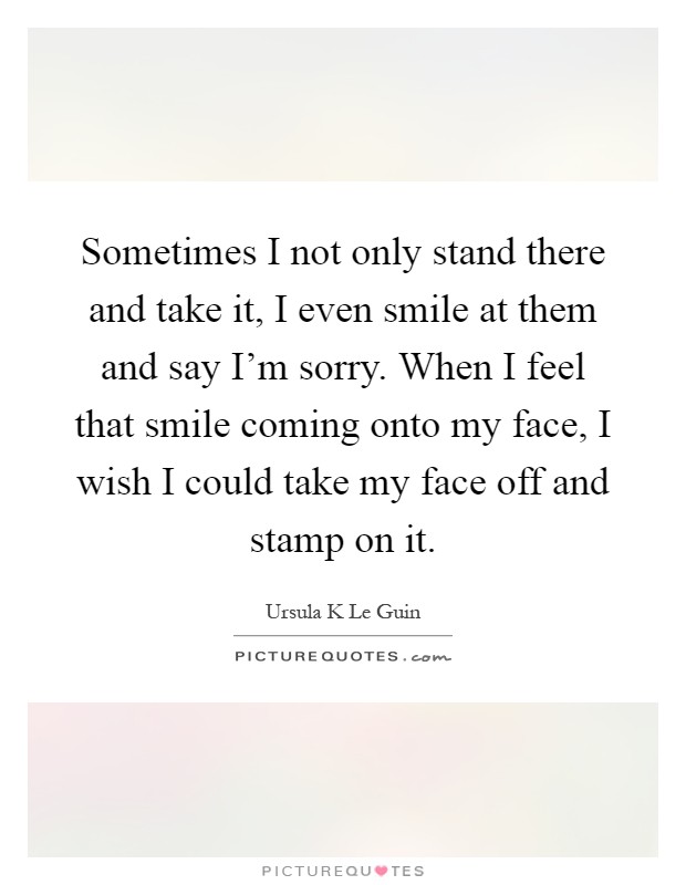 Sometimes I not only stand there and take it, I even smile at them and say I'm sorry. When I feel that smile coming onto my face, I wish I could take my face off and stamp on it Picture Quote #1