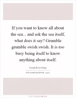 If you want to know all about the sea... and ask the sea itself, what does it say? Grumble grumble swish swish. It is too busy being itself to know anything about itself Picture Quote #1