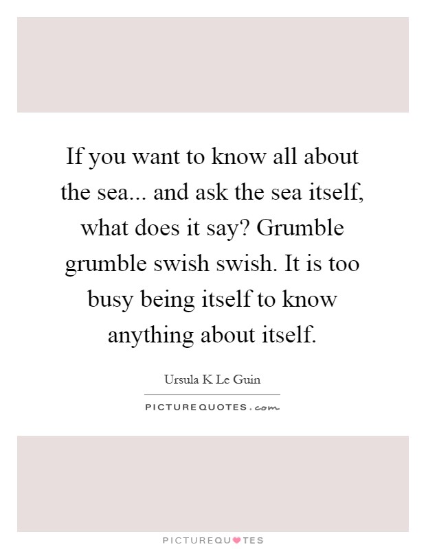 If you want to know all about the sea... and ask the sea itself, what does it say? Grumble grumble swish swish. It is too busy being itself to know anything about itself Picture Quote #1