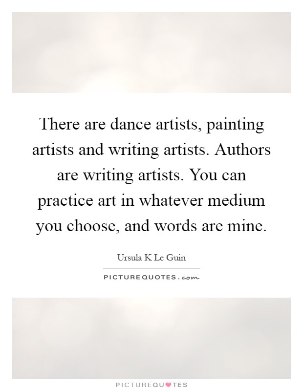 There are dance artists, painting artists and writing artists. Authors are writing artists. You can practice art in whatever medium you choose, and words are mine Picture Quote #1