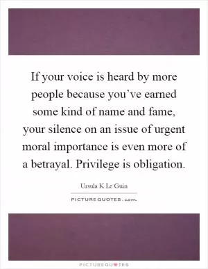 If your voice is heard by more people because you’ve earned some kind of name and fame, your silence on an issue of urgent moral importance is even more of a betrayal. Privilege is obligation Picture Quote #1