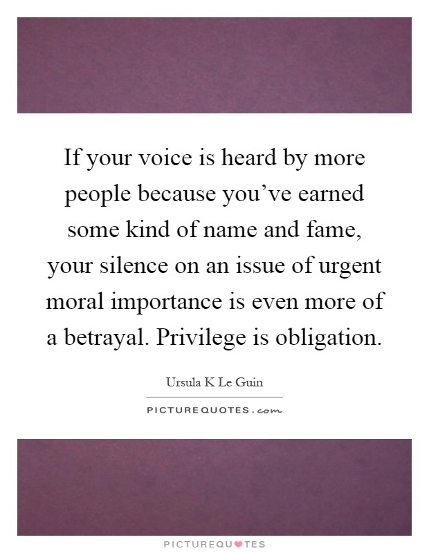 If your voice is heard by more people because you've earned some kind of name and fame, your silence on an issue of urgent moral importance is even more of a betrayal. Privilege is obligation Picture Quote #1