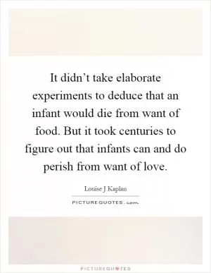 It didn’t take elaborate experiments to deduce that an infant would die from want of food. But it took centuries to figure out that infants can and do perish from want of love Picture Quote #1