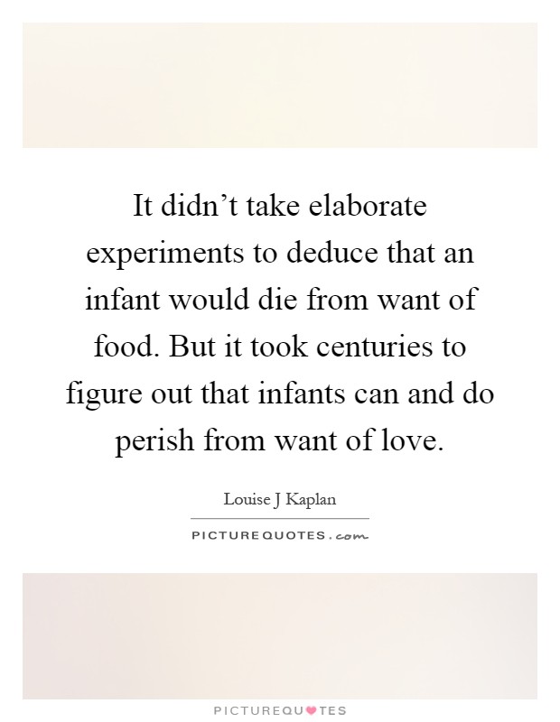 It didn't take elaborate experiments to deduce that an infant would die from want of food. But it took centuries to figure out that infants can and do perish from want of love Picture Quote #1